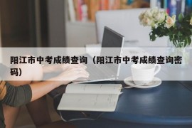 阳江市中考成绩查询（阳江市中考成绩查询密码）