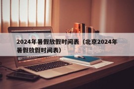 2024年暑假放假时间表（北京2024年暑假放假时间表）