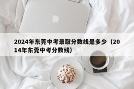 2024年东莞中考录取分数线是多少（2014年东莞中考分数线）