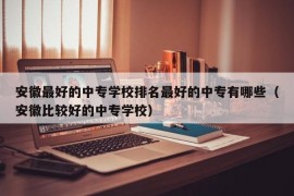 安徽最好的中专学校排名最好的中专有哪些（安徽比较好的中专学校）