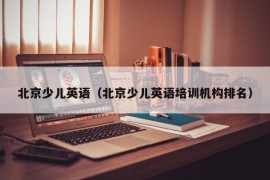 北京少儿英语（北京少儿英语培训机构排名）