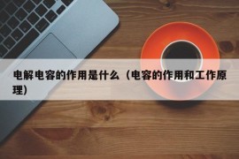 电解电容的作用是什么（电容的作用和工作原理）