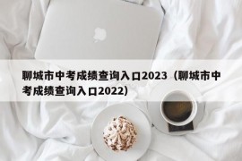 聊城市中考成绩查询入口2023（聊城市中考成绩查询入口2022）