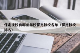 保定技校有哪些学校保定技校名单（保定技校排名）