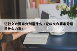 记叙文六要素分别是什么（记叙文六要素分别是什么内容）