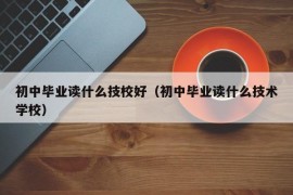 初中毕业读什么技校好（初中毕业读什么技术学校）