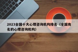 2023全国十大心理咨询机构排名（全国有名的心理咨询机构）