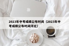 2023年中考成绩公布时间（2023年中考成绩公布时间河北）