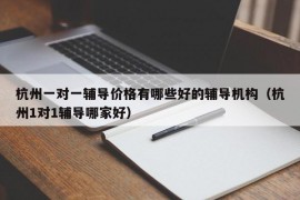 杭州一对一辅导价格有哪些好的辅导机构（杭州1对1辅导哪家好）