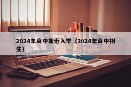 2024年高中就近入学（2024年高中招生）