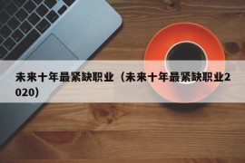 未来十年最紧缺职业（未来十年最紧缺职业2020）