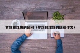 梦想和理想的区别（梦想和理想的区别作文）