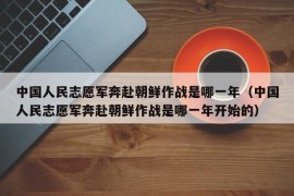 中国人民志愿军奔赴朝鲜作战是哪一年（中国人民志愿军奔赴朝鲜作战是哪一年开始的）