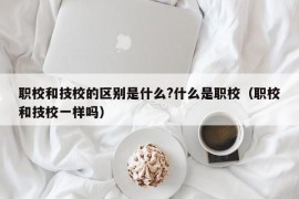 职校和技校的区别是什么?什么是职校（职校和技校一样吗）