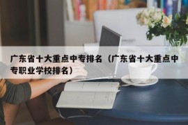 广东省十大重点中专排名（广东省十大重点中专职业学校排名）