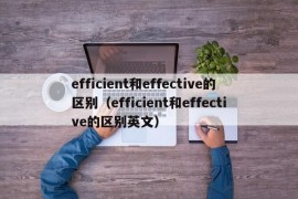 efficient和effective的区别（efficient和effective的区别英文）