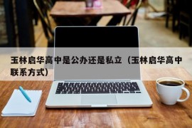 玉林启华高中是公办还是私立（玉林启华高中联系方式）