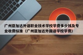 广州亚加达外语职业技术学校学费多少钱及专业收费标准（广州亚加达外国语学校学费）