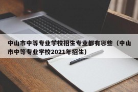 中山市中等专业学校招生专业都有哪些（中山市中等专业学校2021年招生）