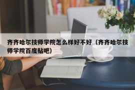 齐齐哈尔技师学院怎么样好不好（齐齐哈尔技师学院百度贴吧）