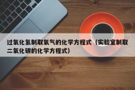 过氧化氢制取氧气的化学方程式（实验室制取二氧化碳的化学方程式）