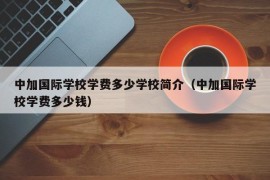 中加国际学校学费多少学校简介（中加国际学校学费多少钱）