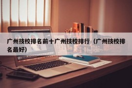 广州技校排名前十广州技校排行（广州技校排名最好）