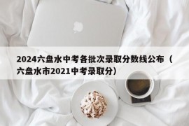 2024六盘水中考各批次录取分数线公布（六盘水市2021中考录取分）