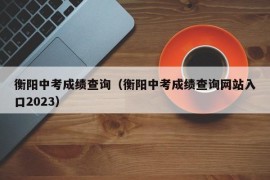 衡阳中考成绩查询（衡阳中考成绩查询网站入口2023）