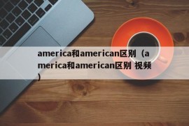 america和american区别（america和american区别 视频）