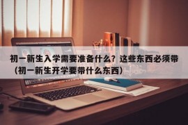 初一新生入学需要准备什么？这些东西必须带（初一新生开学要带什么东西）