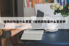 格物致知是什么意思（格物致知是什么意思啊）