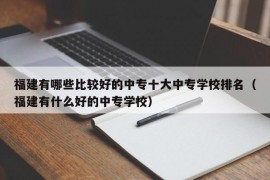 福建有哪些比较好的中专十大中专学校排名（福建有什么好的中专学校）