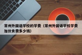 常州外国语学校的学费（常州外国语学校学费加伙食费多少钱）