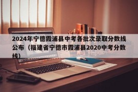 2024年宁德霞浦县中考各批次录取分数线公布（福建省宁德市霞浦县2020中考分数线）