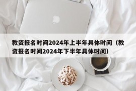 教资报名时间2024年上半年具体时间（教资报名时间2024年下半年具体时间）