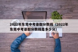 2022年东莞中考录取分数线（2022年东莞中考录取分数线是多少分）