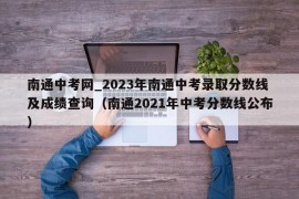 南通中考网_2023年南通中考录取分数线及成绩查询（南通2021年中考分数线公布）