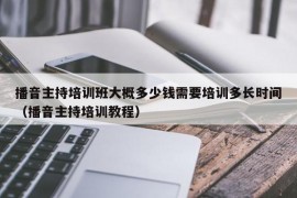 播音主持培训班大概多少钱需要培训多长时间（播音主持培训教程）