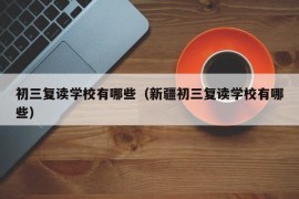 初三复读学校有哪些（新疆初三复读学校有哪些）