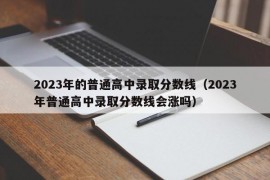 2023年的普通高中录取分数线（2023年普通高中录取分数线会涨吗）