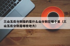 三山五岳分别指的是什么山分别在哪个省（三山五岳分别是哪些地方）