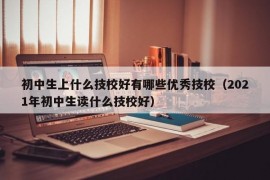 初中生上什么技校好有哪些优秀技校（2021年初中生读什么技校好）