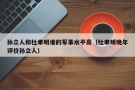 孙立人和杜聿明谁的军事水平高（杜聿明晚年评价孙立人）