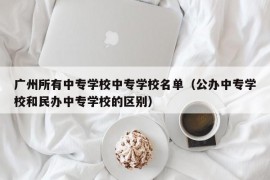 广州所有中专学校中专学校名单（公办中专学校和民办中专学校的区别）