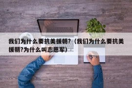 我们为什么要抗美援朝?（我们为什么要抗美援朝?为什么叫志愿军）