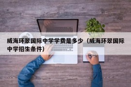 威海环翠国际中学学费是多少（威海环翠国际中学招生条件）