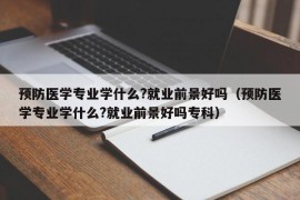 预防医学专业学什么?就业前景好吗（预防医学专业学什么?就业前景好吗专科）