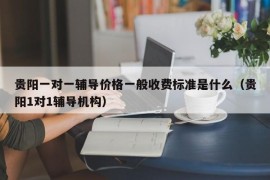 贵阳一对一辅导价格一般收费标准是什么（贵阳1对1辅导机构）