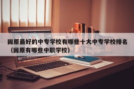 固原最好的中专学校有哪些十大中专学校排名（固原有哪些中职学校）